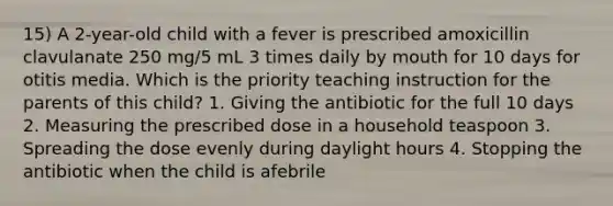 15) A 2-year-old child with a fever is prescribed amoxicillin clavulanate 250 mg/5 mL 3 times daily by mouth for 10 days for otitis media. Which is the priority teaching instruction for the parents of this child? 1. Giving the antibiotic for the full 10 days 2. Measuring the prescribed dose in a household teaspoon 3. Spreading the dose evenly during daylight hours 4. Stopping the antibiotic when the child is afebrile