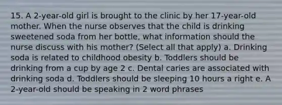 15. A 2-year-old girl is brought to the clinic by her 17-year-old mother. When the nurse observes that the child is drinking sweetened soda from her bottle, what information should the nurse discuss with his mother? (Select all that apply) a. Drinking soda is related to childhood obesity b. Toddlers should be drinking from a cup by age 2 c. Dental caries are associated with drinking soda d. Toddlers should be sleeping 10 hours a right e. A 2-year-old should be speaking in 2 word phrases