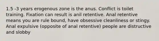 1.5 -3 years erogenous zone is the anus. Conflict is toilet training. Fixation can result is anil retentive. Anal retentive means you are rule bound, have obsessive cleanliness or stingy. Anal expulsive (opposite of anal retentive) people are distructive and slobby