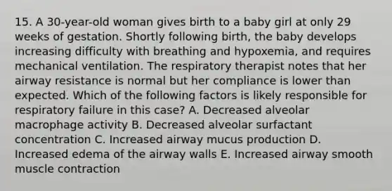 15. A 30-year-old woman gives birth to a baby girl at only 29 weeks of gestation. Shortly following birth, the baby develops increasing difficulty with breathing and hypoxemia, and requires mechanical ventilation. The respiratory therapist notes that her airway resistance is normal but her compliance is lower than expected. Which of the following factors is likely responsible for respiratory failure in this case? A. Decreased alveolar macrophage activity B. Decreased alveolar surfactant concentration C. Increased airway mucus production D. Increased edema of the airway walls E. Increased airway smooth muscle contraction