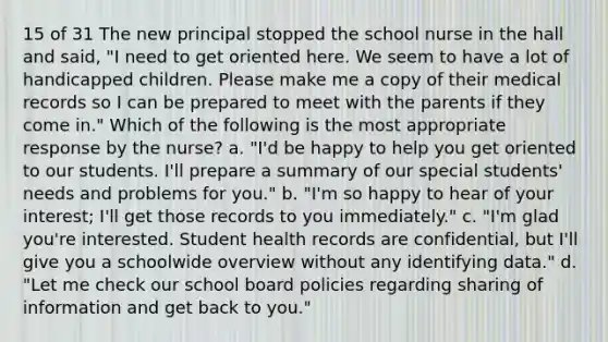 15 of 31 The new principal stopped the school nurse in the hall and said, "I need to get oriented here. We seem to have a lot of handicapped children. Please make me a copy of their medical records so I can be prepared to meet with the parents if they come in." Which of the following is the most appropriate response by the nurse? a. "I'd be happy to help you get oriented to our students. I'll prepare a summary of our special students' needs and problems for you." b. "I'm so happy to hear of your interest; I'll get those records to you immediately." c. "I'm glad you're interested. Student health records are confidential, but I'll give you a schoolwide overview without any identifying data." d. "Let me check our school board policies regarding sharing of information and get back to you."