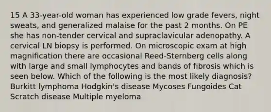 15 A 33-year-old woman has experienced low grade fevers, night sweats, and generalized malaise for the past 2 months. On PE she has non-tender cervical and supraclavicular adenopathy. A cervical LN biopsy is performed. On microscopic exam at high magnification there are occasional Reed-Sternberg cells along with large and small lymphocytes and bands of fibrosis which is seen below. Which of the following is the most likely diagnosis? Burkitt lymphoma Hodgkin's disease Mycoses Fungoides Cat Scratch disease Multiple myeloma