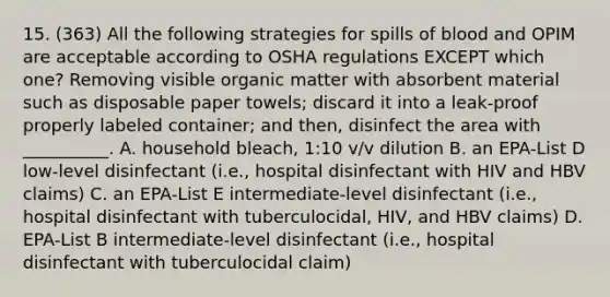 15. (363) All the following strategies for spills of blood and OPIM are acceptable according to OSHA regulations EXCEPT which one? Removing visible organic matter with absorbent material such as disposable paper towels; discard it into a leak-proof properly labeled container; and then, disinfect the area with __________. A. household bleach, 1:10 v/v dilution B. an EPA-List D low-level disinfectant (i.e., hospital disinfectant with HIV and HBV claims) C. an EPA-List E intermediate-level disinfectant (i.e., hospital disinfectant with tuberculocidal, HIV, and HBV claims) D. EPA-List B intermediate-level disinfectant (i.e., hospital disinfectant with tuberculocidal claim)