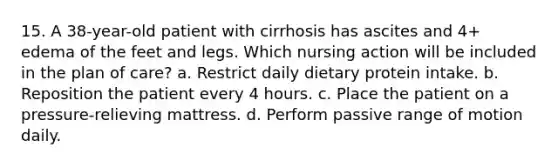 15. A 38-year-old patient with cirrhosis has ascites and 4+ edema of the feet and legs. Which nursing action will be included in the plan of care? a. Restrict daily dietary protein intake. b. Reposition the patient every 4 hours. c. Place the patient on a pressure-relieving mattress. d. Perform passive range of motion daily.