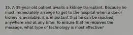 15. A 39-year-old patient awaits a kidney transplant. Because he must immediately arrange to get to the hospital when a donor kidney is available, it is important that he can be reached anywhere and at any time. To ensure that he receives the message, what type of technology is most effective?