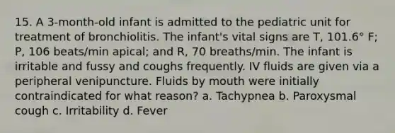 15. A 3-month-old infant is admitted to the pediatric unit for treatment of bronchiolitis. The infant's vital signs are T, 101.6° F; P, 106 beats/min apical; and R, 70 breaths/min. The infant is irritable and fussy and coughs frequently. IV fluids are given via a peripheral venipuncture. Fluids by mouth were initially contraindicated for what reason? a. Tachypnea b. Paroxysmal cough c. Irritability d. Fever