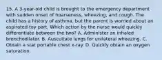 15. A 3-year-old child is brought to the emergency department with sudden onset of hoarseness, wheezing, and cough. The child has a history of asthma, but the parent is worried about an aspirated toy part. Which action by the nurse would quickly differentiate between the two? A. Administer an inhaled bronchodilator. B. Auscultate lungs for unilateral wheezing. C. Obtain a stat portable chest x-ray. D. Quickly obtain an oxygen saturation.