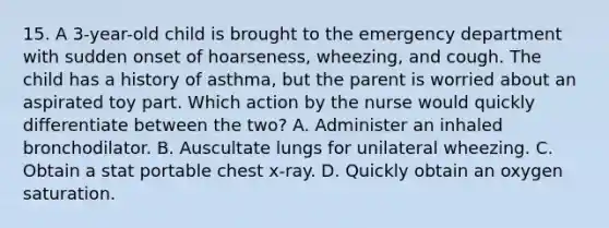 15. A 3-year-old child is brought to the emergency department with sudden onset of hoarseness, wheezing, and cough. The child has a history of asthma, but the parent is worried about an aspirated toy part. Which action by the nurse would quickly differentiate between the two? A. Administer an inhaled bronchodilator. B. Auscultate lungs for unilateral wheezing. C. Obtain a stat portable chest x-ray. D. Quickly obtain an oxygen saturation.