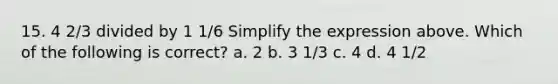 15. 4 2/3 divided by 1 1/6 Simplify the expression above. Which of the following is correct? a. 2 b. 3 1/3 c. 4 d. 4 1/2