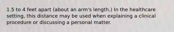 1.5 to 4 feet apart (about an arm's length.) In the healthcare setting, this distance may be used when explaining a clinical procedure or discussing a personal matter.