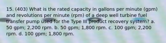 15. (403) What is the rated capacity in gallons per minute (gpm) and revolutions per minute (rpm) of a deep well turbine fuel transfer pump used for the Type III product recovery system? a. 50 gpm; 2,200 rpm. b. 50 gpm; 1,800 rpm. c. 100 gpm; 2,200 rpm. d. 100 gpm; 1,800 rpm.