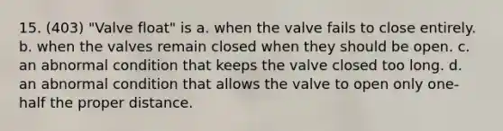 15. (403) "Valve float" is a. when the valve fails to close entirely. b. when the valves remain closed when they should be open. c. an abnormal condition that keeps the valve closed too long. d. an abnormal condition that allows the valve to open only one-half the proper distance.