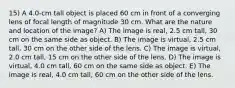 15) A 4.0-cm tall object is placed 60 cm in front of a converging lens of focal length of magnitude 30 cm. What are the nature and location of the image? A) The image is real, 2.5 cm tall, 30 cm on the same side as object. B) The image is virtual, 2.5 cm tall, 30 cm on the other side of the lens. C) The image is virtual, 2.0 cm tall, 15 cm on the other side of the lens. D) The image is virtual, 4.0 cm tall, 60 cm on the same side as object. E) The image is real, 4.0 cm tall, 60 cm on the other side of the lens.