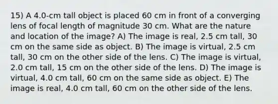 15) A 4.0-cm tall object is placed 60 cm in front of a converging lens of focal length of magnitude 30 cm. What are the nature and location of the image? A) The image is real, 2.5 cm tall, 30 cm on the same side as object. B) The image is virtual, 2.5 cm tall, 30 cm on the other side of the lens. C) The image is virtual, 2.0 cm tall, 15 cm on the other side of the lens. D) The image is virtual, 4.0 cm tall, 60 cm on the same side as object. E) The image is real, 4.0 cm tall, 60 cm on the other side of the lens.