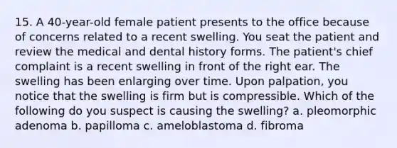 15. A 40-year-old female patient presents to the office because of concerns related to a recent swelling. You seat the patient and review the medical and dental history forms. The patient's chief complaint is a recent swelling in front of the right ear. The swelling has been enlarging over time. Upon palpation, you notice that the swelling is firm but is compressible. Which of the following do you suspect is causing the swelling? a. pleomorphic adenoma b. papilloma c. ameloblastoma d. fibroma