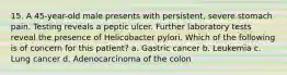 15. A 45-year-old male presents with persistent, severe stomach pain. Testing reveals a peptic ulcer. Further laboratory tests reveal the presence of Helicobacter pylori. Which of the following is of concern for this patient? a. Gastric cancer b. Leukemia c. Lung cancer d. Adenocarcinoma of the colon