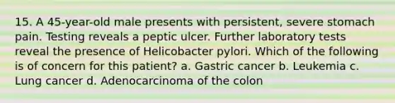 15. A 45-year-old male presents with persistent, severe stomach pain. Testing reveals a peptic ulcer. Further laboratory tests reveal the presence of Helicobacter pylori. Which of the following is of concern for this patient? a. Gastric cancer b. Leukemia c. Lung cancer d. Adenocarcinoma of the colon