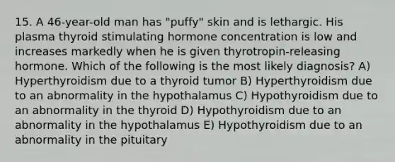 15. A 46-year-old man has "puffy" skin and is lethargic. His plasma thyroid stimulating hormone concentration is low and increases markedly when he is given thyrotropin-releasing hormone. Which of the following is the most likely diagnosis? A) Hyperthyroidism due to a thyroid tumor B) Hyperthyroidism due to an abnormality in the hypothalamus C) Hypothyroidism due to an abnormality in the thyroid D) Hypothyroidism due to an abnormality in the hypothalamus E) Hypothyroidism due to an abnormality in the pituitary