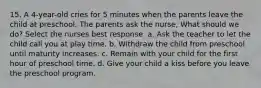 15. A 4-year-old cries for 5 minutes when the parents leave the child at preschool. The parents ask the nurse, What should we do? Select the nurses best response. a. Ask the teacher to let the child call you at play time. b. Withdraw the child from preschool until maturity increases. c. Remain with your child for the first hour of preschool time. d. Give your child a kiss before you leave the preschool program.