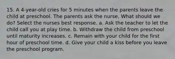 15. A 4-year-old cries for 5 minutes when the parents leave the child at preschool. The parents ask the nurse, What should we do? Select the nurses best response. a. Ask the teacher to let the child call you at play time. b. Withdraw the child from preschool until maturity increases. c. Remain with your child for the first hour of preschool time. d. Give your child a kiss before you leave the preschool program.