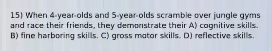 15) When 4-year-olds and 5-year-olds scramble over jungle gyms and race their friends, they demonstrate their A) cognitive skills. B) fine harboring skills. C) gross motor skills. D) reflective skills.