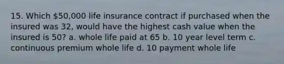 15. Which 50,000 life insurance contract if purchased when the insured was 32, would have the highest cash value when the insured is 50? a. whole life paid at 65 b. 10 year level term c. continuous premium whole life d. 10 payment whole life