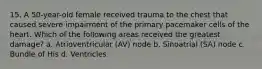 15. A 50-year-old female received trauma to the chest that caused severe impairment of the primary pacemaker cells of the heart. Which of the following areas received the greatest damage? a. Atrioventricular (AV) node b. Sinoatrial (SA) node c. Bundle of His d. Ventricles