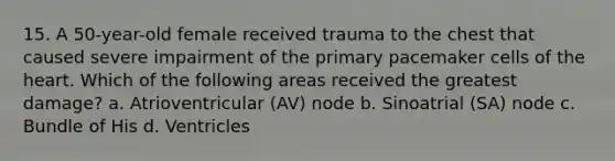 15. A 50-year-old female received trauma to the chest that caused severe impairment of the primary pacemaker cells of the heart. Which of the following areas received the greatest damage? a. Atrioventricular (AV) node b. Sinoatrial (SA) node c. Bundle of His d. Ventricles