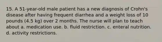 15. A 51-year-old male patient has a new diagnosis of Crohn's disease after having frequent diarrhea and a weight loss of 10 pounds (4.5 kg) over 2 months. The nurse will plan to teach about a. medication use. b. fluid restriction. c. enteral nutrition. d. activity restrictions.