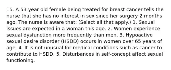 15. A 53-year-old female being treated for breast cancer tells the nurse that she has no interest in sex since her surgery 2 months ago. The nurse is aware that: (Select all that apply.) 1. Sexual issues are expected in a woman this age. 2. Women experience sexual dysfunction more frequently than men. 3. Hypoactive sexual desire disorder (HSDD) occurs in women over 65 years of age. 4. It is not unusual for medical conditions such as cancer to contribute to HSDD. 5. Disturbances in self-concept affect sexual functioning.