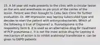 15. A 54 year old male presents to the clinic with a circular lesion on the arm and anesthesia on pin prick of the center of the lesion. Patient was then brought to Cebu Skin Clinic for further evaluation. Dr. AM impression was leprosy tuberculoid type and decides to start the patient with antimycobacterials. Which of the following is true of Dapsone? a. fluorodapsone is the respository form b. it is used as an alternative drug for treatment of PCP pneumonia c. it is not the most active drug for Leprosy d. mechanism of action is to inhibit arabinosyl transferase e. can be given to G6PD patients