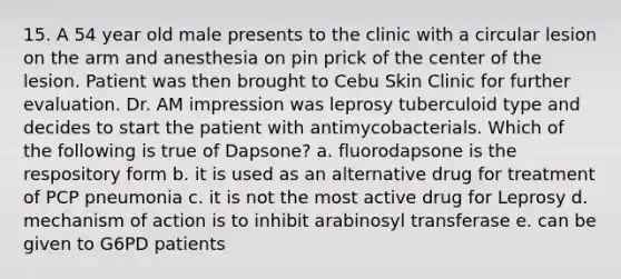 15. A 54 year old male presents to the clinic with a circular lesion on the arm and anesthesia on pin prick of the center of the lesion. Patient was then brought to Cebu Skin Clinic for further evaluation. Dr. AM impression was leprosy tuberculoid type and decides to start the patient with antimycobacterials. Which of the following is true of Dapsone? a. fluorodapsone is the respository form b. it is used as an alternative drug for treatment of PCP pneumonia c. it is not the most active drug for Leprosy d. mechanism of action is to inhibit arabinosyl transferase e. can be given to G6PD patients