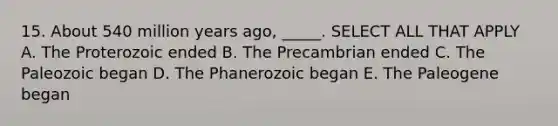 15. About 540 million years ago, _____. SELECT ALL THAT APPLY A. The Proterozoic ended B. The Precambrian ended C. The Paleozoic began D. The Phanerozoic began E. The Paleogene began