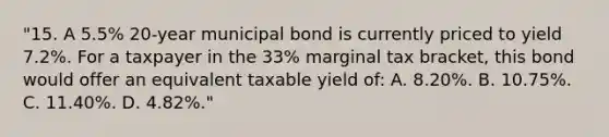 "15. A 5.5% 20-year municipal bond is currently priced to yield 7.2%. For a taxpayer in the 33% marginal tax bracket, this bond would offer an equivalent taxable yield of: A. 8.20%. B. 10.75%. C. 11.40%. D. 4.82%."