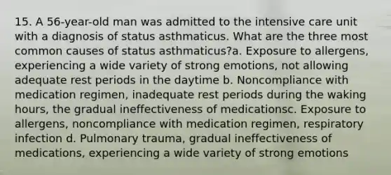 15. A 56-year-old man was admitted to the intensive care unit with a diagnosis of status asthmaticus. What are the three most common causes of status asthmaticus?a. Exposure to allergens, experiencing a wide variety of strong emotions, not allowing adequate rest periods in the daytime b. Noncompliance with medication regimen, inadequate rest periods during the waking hours, the gradual ineffectiveness of medicationsc. Exposure to allergens, noncompliance with medication regimen, respiratory infection d. Pulmonary trauma, gradual ineffectiveness of medications, experiencing a wide variety of strong emotions