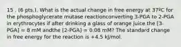 15 . (6 pts.). What is the actual change in free energy at 37ºC for the phosphoglycerate mutase reactionconverting 3-PGA to 2-PGA in erythrocytes if after drinking a glass of orange juice the [3-PGA] = 8 mM andthe [2-PGA] = 0.08 mM? The standard change in free energy for the reaction is +4.5 kJ/mol.