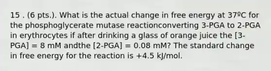 15 . (6 pts.). What is the actual change in free energy at 37ºC for the phosphoglycerate mutase reactionconverting 3-PGA to 2-PGA in erythrocytes if after drinking a glass of orange juice the [3-PGA] = 8 mM andthe [2-PGA] = 0.08 mM? The standard change in free energy for the reaction is +4.5 kJ/mol.