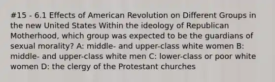 #15 - 6.1 Effects of American Revolution on Different Groups in the new United States Within the ideology of Republican Motherhood, which group was expected to be the guardians of sexual morality? A: middle- and upper-class white women B: middle- and upper-class white men C: lower-class or poor white women D: the clergy of the Protestant churches