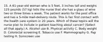 15. A 61-year-old woman who is 5 feet, 3 inches tall and weighs 125 pounds (57 kg) tells the nurse that she has a glass of wine two or three times a week. The patient works for the post office and has a 5-mile mail-delivery route. This is her first contact with the health care system in 20 years. Which of these topics will the nurse plan to include in patient teaching about cancer? (Select all that apply.) A. Alcohol use B. Physical activity C. Body weight D. Colorectal screening E. Tobacco use F. Mammography G. Pap testing H. Sunscreen use