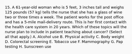 15. A 61-year-old woman who is 5 feet, 3 inches tall and weighs 125 pounds (57 kg) tells the nurse that she has a glass of wine two or three times a week. The patient works for the post office and has a 5-mile mail-delivery route. This is her first contact with the health care system in 20 years. Which of these topics will the nurse plan to include in patient teaching about cancer? (Select all that apply.) A. Alcohol use B. Physical activity C. Body weight D. Colorectal screening E. Tobacco use F. Mammography G. Pap testing H. Sunscreen use