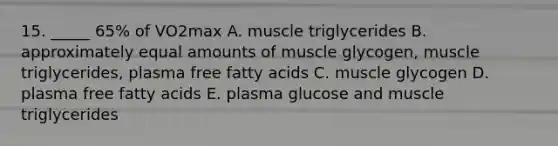 15. _____ 65% of VO2max A. muscle triglycerides B. approximately equal amounts of muscle glycogen, muscle triglycerides, plasma free fatty acids C. muscle glycogen D. plasma free fatty acids E. plasma glucose and muscle triglycerides