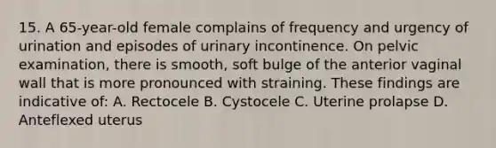 15. A 65-year-old female complains of frequency and urgency of urination and episodes of urinary incontinence. On pelvic examination, there is smooth, soft bulge of the anterior vaginal wall that is more pronounced with straining. These findings are indicative of: A. Rectocele B. Cystocele C. Uterine prolapse D. Anteflexed uterus