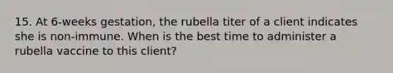 15. At 6-weeks gestation, the rubella titer of a client indicates she is non-immune. When is the best time to administer a rubella vaccine to this client?