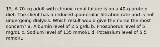 15. A 70-kg adult with chronic renal failure is on a 40-g protein diet. The client has a reduced glomerular filtration rate and is not undergoing dialysis. Which result would give the nurse the most concern? a. Albumin level of 2.5 g/dL b. Phosphorus level of 5 mg/dL c. Sodium level of 135 mmol/L d. Potassium level of 5.5 mmol/L