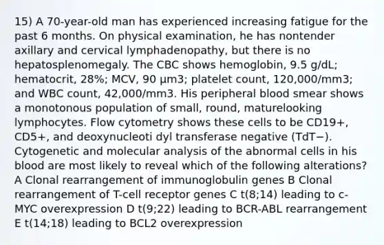 15) A 70-year-old man has experienced increasing fatigue for the past 6 months. On physical examination, he has nontender axillary and cervical lymphadenopathy, but there is no hepatosplenomegaly. The CBC shows hemoglobin, 9.5 g/dL; hematocrit, 28%; MCV, 90 µm3; platelet count, 120,000/mm3; and WBC count, 42,000/mm3. His peripheral blood smear shows a monotonous population of small, round, maturelooking lymphocytes. Flow cytometry shows these cells to be CD19+, CD5+, and deoxynucleoti dyl transferase negative (TdT−). Cytogenetic and molecular analysis of the abnormal cells in his blood are most likely to reveal which of the following alterations? A Clonal rearrangement of immunoglobulin genes B Clonal rearrangement of T-cell receptor genes C t(8;14) leading to c-MYC overexpression D t(9;22) leading to BCR-ABL rearrangement E t(14;18) leading to BCL2 overexpression