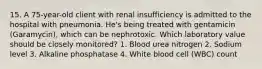 15. A 75-year-old client with renal insufficiency is admitted to the hospital with pneumonia. He's being treated with gentamicin (Garamycin), which can be nephrotoxic. Which laboratory value should be closely monitored? 1. Blood urea nitrogen 2. Sodium level 3. Alkaline phosphatase 4. White blood cell (WBC) count