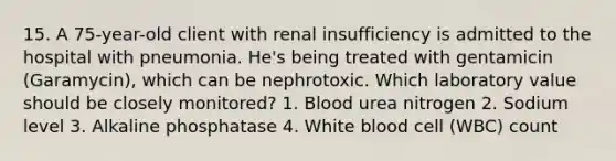 15. A 75-year-old client with renal insufficiency is admitted to the hospital with pneumonia. He's being treated with gentamicin (Garamycin), which can be nephrotoxic. Which laboratory value should be closely monitored? 1. Blood urea nitrogen 2. Sodium level 3. Alkaline phosphatase 4. White blood cell (WBC) count