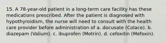 15. A 78-year-old patient in a long-term care facility has these medications prescribed. After the patient is diagnosed with hypothyroidism, the nurse will need to consult with the health care provider before administration of a. docusate (Colace). b. diazepam (Valium). c. ibuprofen (Motrin). d. cefoxitin (Mefoxin).