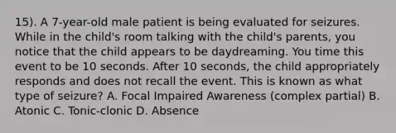 15). A 7-year-old male patient is being evaluated for seizures. While in the child's room talking with the child's parents, you notice that the child appears to be daydreaming. You time this event to be 10 seconds. After 10 seconds, the child appropriately responds and does not recall the event. This is known as what type of seizure? A. Focal Impaired Awareness (complex partial) B. Atonic C. Tonic-clonic D. Absence