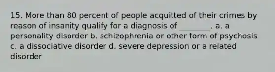 15. More than 80 percent of people acquitted of their crimes by reason of insanity qualify for a diagnosis of ________. a. a personality disorder b. schizophrenia or other form of psychosis c. a dissociative disorder d. severe depression or a related disorder